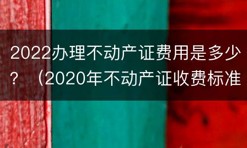 2022办理不动产证费用是多少？（2020年不动产证收费标准）