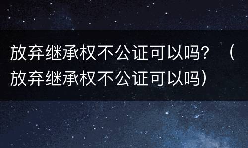 放弃继承权不公证可以吗？（放弃继承权不公证可以吗）