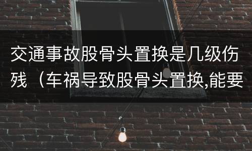 交通事故股骨头置换是几级伤残（车祸导致股骨头置换,能要求多少钱赔偿）