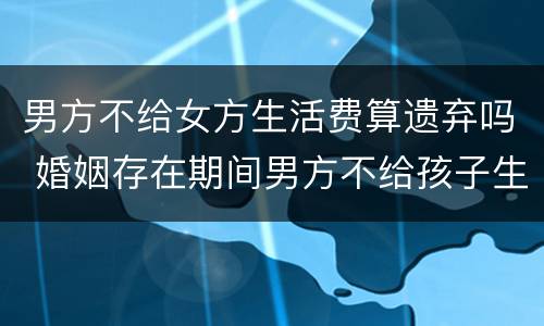 男方不给女方生活费算遗弃吗 婚姻存在期间男方不给孩子生活费是遗弃罪吗