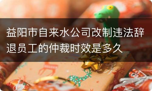 益阳市自来水公司改制违法辞退员工的仲裁时效是多久