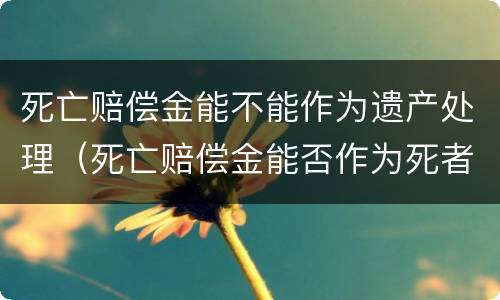 死亡赔偿金能不能作为遗产处理（死亡赔偿金能否作为死者的遗产继承）