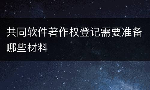 共同软件著作权登记需要准备哪些材料