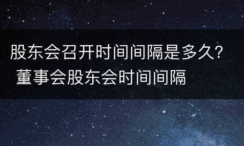 股东会召开时间间隔是多久？ 董事会股东会时间间隔