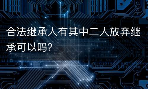 合法继承人有其中二人放弃继承可以吗？