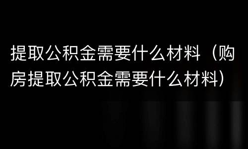 提取公积金需要什么材料（购房提取公积金需要什么材料）