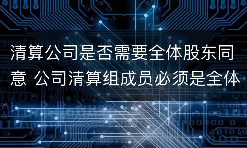 清算公司是否需要全体股东同意 公司清算组成员必须是全体股东吗