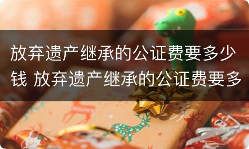 放弃遗产继承的公证费要多少钱 放弃遗产继承的公证费要多少钱呢