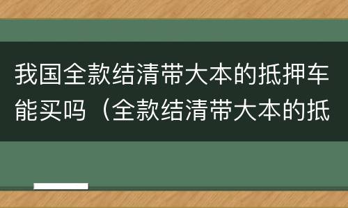 我国全款结清带大本的抵押车能买吗（全款结清带大本的抵押车为什么不能过户）