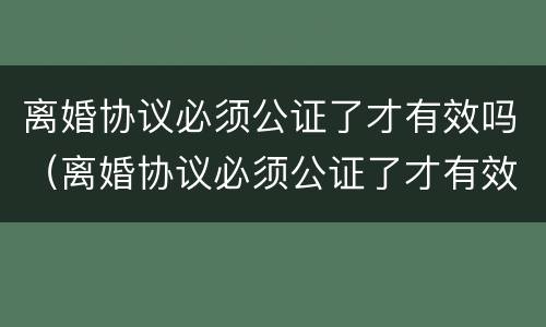 离婚协议必须公证了才有效吗（离婚协议必须公证了才有效吗法律）