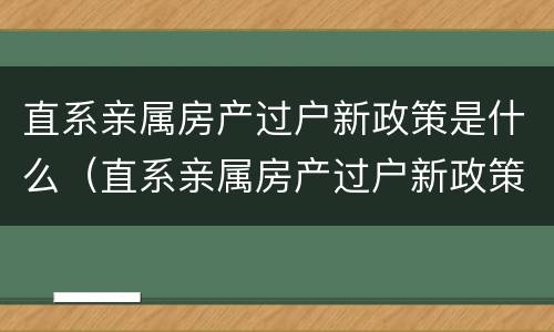 直系亲属房产过户新政策是什么（直系亲属房产过户新政策是什么时候实施）