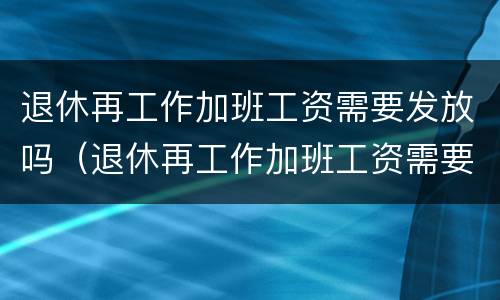 退休再工作加班工资需要发放吗（退休再工作加班工资需要发放吗知乎）