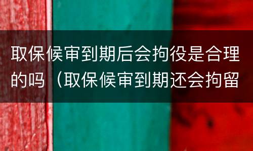 取保候审到期后会拘役是合理的吗（取保候审到期还会拘留吗）