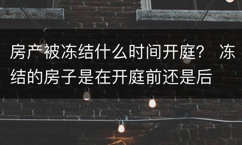 房产被冻结什么时间开庭？ 冻结的房子是在开庭前还是后