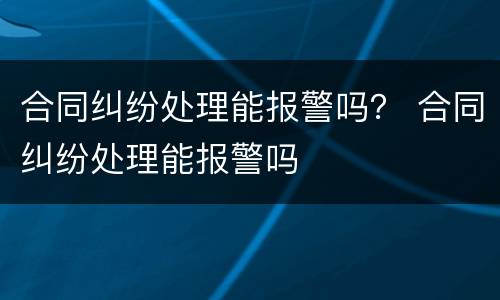 合同纠纷处理能报警吗？ 合同纠纷处理能报警吗