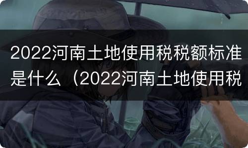 2022河南土地使用税税额标准是什么（2022河南土地使用税税额标准是什么呢）