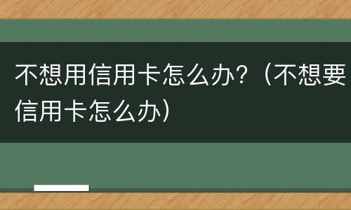 不想用信用卡怎么办?（不想要信用卡怎么办）