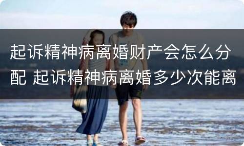 起诉精神病离婚财产会怎么分配 起诉精神病离婚多少次能离掉