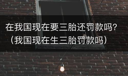 在我国现在要三胎还罚款吗？（我国现在生三胎罚款吗）