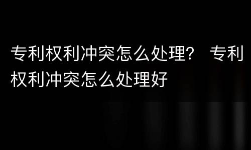 专利权利冲突怎么处理？ 专利权利冲突怎么处理好