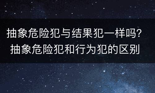 抽象危险犯与结果犯一样吗？ 抽象危险犯和行为犯的区别