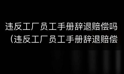 违反工厂员工手册辞退赔偿吗（违反工厂员工手册辞退赔偿吗多少）