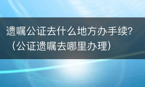 遗嘱公证去什么地方办手续？（公证遗嘱去哪里办理）