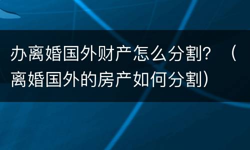 办离婚国外财产怎么分割？（离婚国外的房产如何分割）