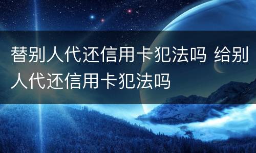 替别人代还信用卡犯法吗 给别人代还信用卡犯法吗