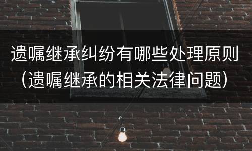 遗嘱继承纠纷有哪些处理原则（遗嘱继承的相关法律问题）