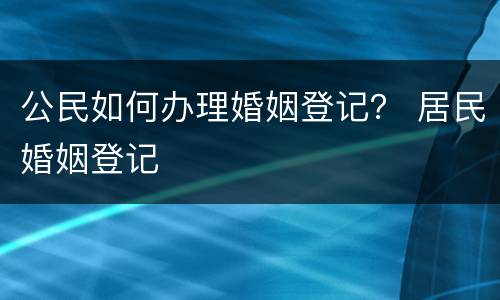 公民如何办理婚姻登记？ 居民婚姻登记