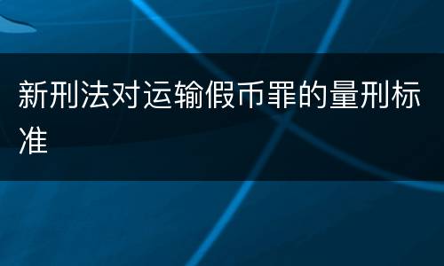 新刑法对运输假币罪的量刑标准