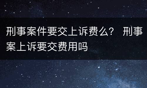 刑事案件要交上诉费么？ 刑事案上诉要交费用吗