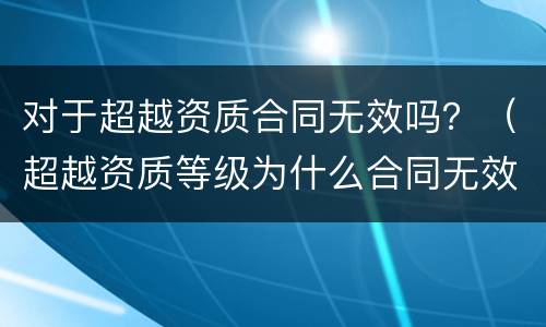 对于超越资质合同无效吗？（超越资质等级为什么合同无效）