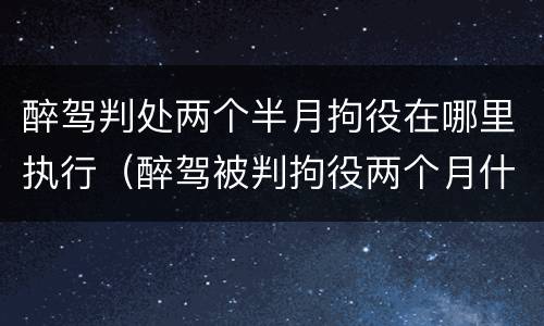 醉驾判处两个半月拘役在哪里执行（醉驾被判拘役两个月什么时候去执行）