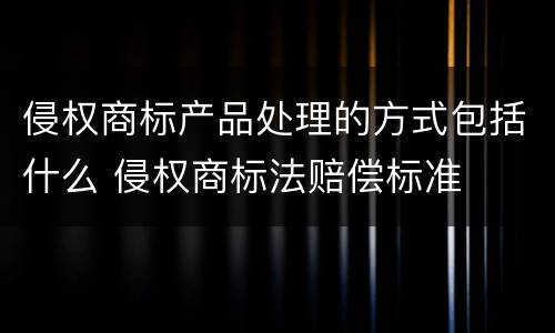 侵权商标产品处理的方式包括什么 侵权商标法赔偿标准