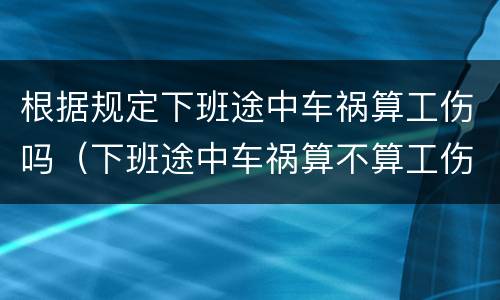 根据规定下班途中车祸算工伤吗（下班途中车祸算不算工伤）