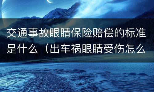 交通事故眼睛保险赔偿的标准是什么（出车祸眼睛受伤怎么赔偿）