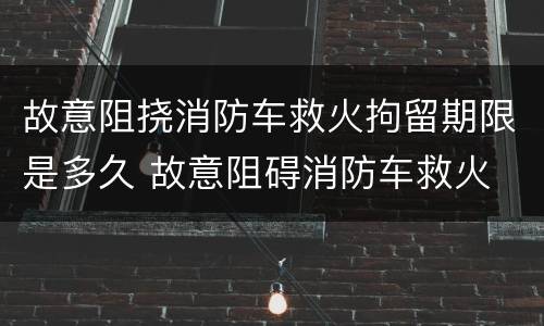 故意阻挠消防车救火拘留期限是多久 故意阻碍消防车救火