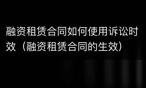 融资租赁合同如何使用诉讼时效（融资租赁合同的生效）