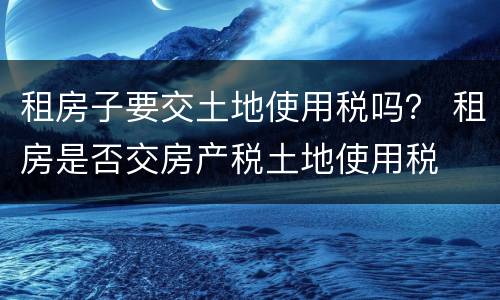 租房子要交土地使用税吗？ 租房是否交房产税土地使用税