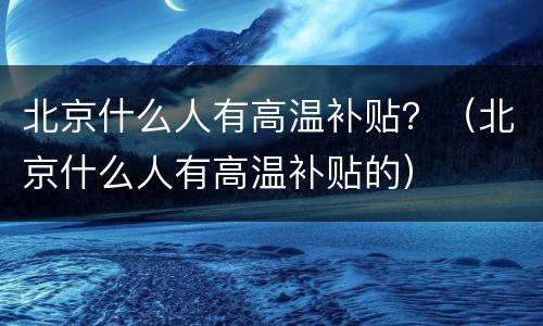 北京什么人有高温补贴？（北京什么人有高温补贴的）