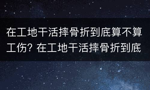 在工地干活摔骨折到底算不算工伤? 在工地干活摔骨折到底算不算工伤事故