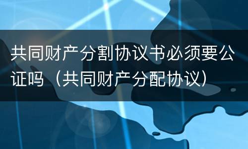 共同财产分割协议书必须要公证吗（共同财产分配协议）