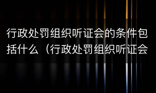 行政处罚组织听证会的条件包括什么（行政处罚组织听证会的条件包括什么内容）