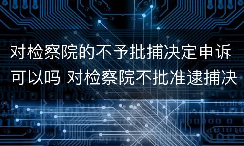 对检察院的不予批捕决定申诉可以吗 对检察院不批准逮捕决定不服