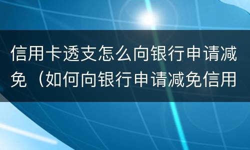 信用卡透支怎么向银行申请减免（如何向银行申请减免信用卡欠款）