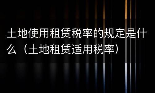 土地使用租赁税率的规定是什么（土地租赁适用税率）