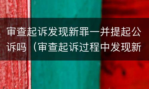 审查起诉发现新罪一并提起公诉吗（审查起诉过程中发现新的犯罪事实）