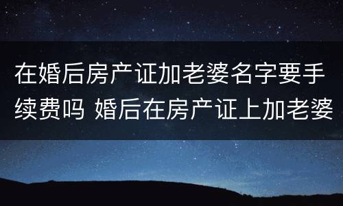 在婚后房产证加老婆名字要手续费吗 婚后在房产证上加老婆名字手续费